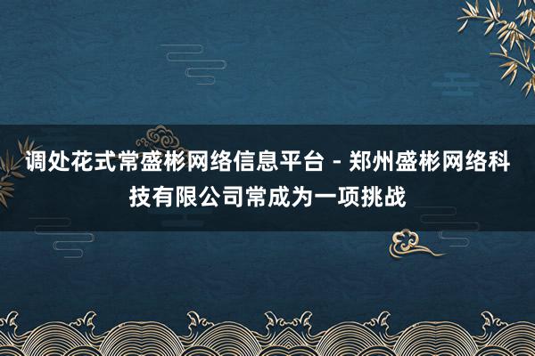 调处花式常盛彬网络信息平台 - 郑州盛彬网络科技有限公司常成为一项挑战
